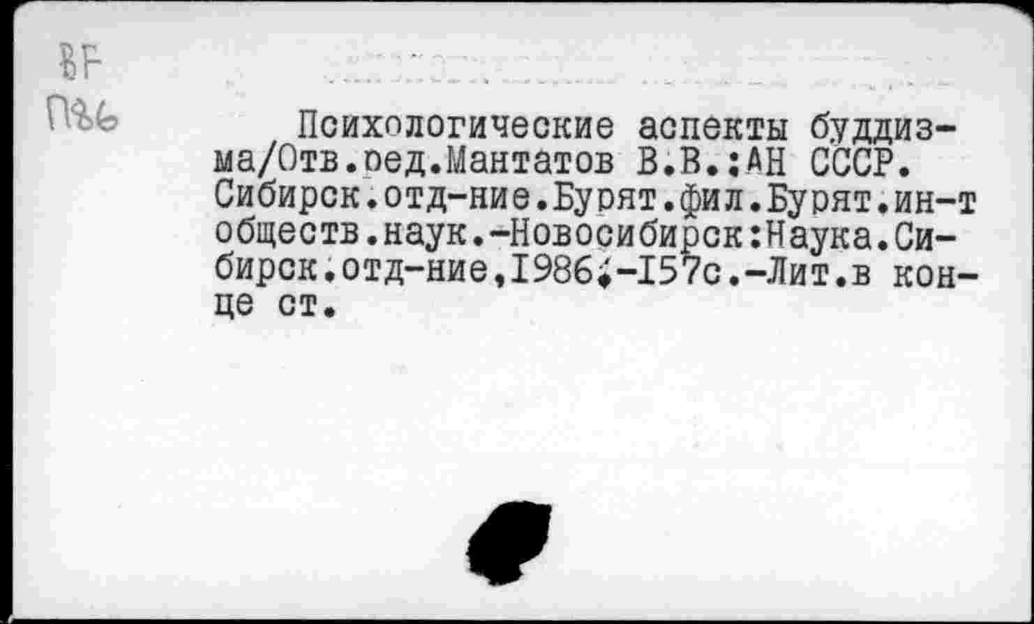 ﻿ВВ ...-г. ..
Психологические аспекты буддиз-ма/Отв.оед.Мантатов В.В.;АН СССР. Сибирск.отд-ние.Бурят.фил.Бурят.ин-т обществ.наук.-Новосибирск:Наука.Сибирок.отд-ние,198б;-157с.-Лит.в конце ст.